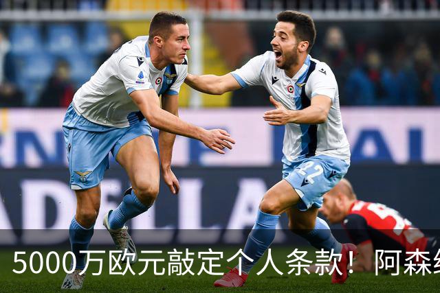 5000万欧元敲定个人条款！阿森纳抢先截胡，马竞还能翻盘吗